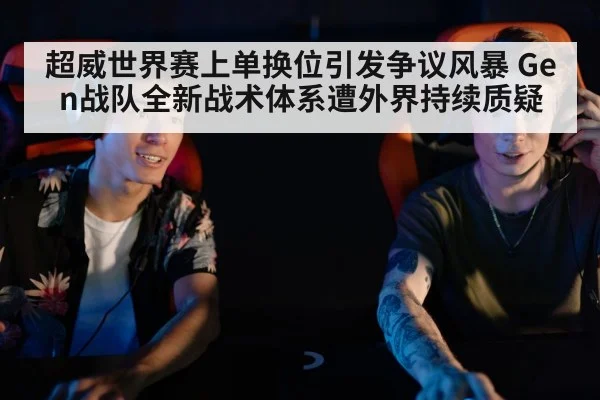 超威世界赛上单换位引发争议风暴 Gen战队全新战术体系遭外界持续质疑